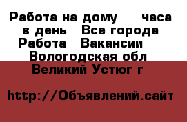 Работа на дому 2-3 часа в день - Все города Работа » Вакансии   . Вологодская обл.,Великий Устюг г.